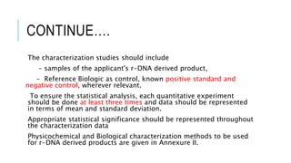CONTINUE….
The characterization studies should include
- samples of the applicant's r-DNA derived product,
- Reference Biologic as control, known positive standard and
negative control, wherever relevant.
To ensure the statistical analysis, each quantitative experiment
should be done at least three times and data should be represented
in terms of mean and standard deviation.
Appropriate statistical significance should be represented throughout
the characterization data
Physicochemical and Biological characterization methods to be used
for r-DNA derived products are given in Annexure II.
 