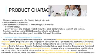 PRODUCT CHARACTERIZATION
• Characterization studies for Similar Biologics include
- physicochemical properties,
- physicochemical properties - immunological properties,
- functional assays,
- purity (process and product-related impurities etc.), contamination, strength and content.
• Principles outlined in the ICH Q6B guideline should be followed.
• Indian Pharmacopoeia Monograph should be followed, if available.
i. Structural and Physicochemical Properties:
The analysis of physicochemical characteristic should include determination of primary and higher order
structure of the drug substance and the product along with other significant physicochemical properties.
The target amino acid sequence of the Similar Biologic should be confirmed and is expected to be the
same as for the Reference Biologic. Analytical methods that are used (including Biological and functional
assays) should have acceptable precision and accuracy. In cases, where post translational modifications
are taking place, these modifications need to be identified and quantified. In case any significant
differences are found, these should be scientifically justified and critically examined in preclinical studies
 