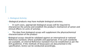 ii. Biological Activity:
• Biological products may have multiple biological activities.
• In such cases, appropriate biological assays will be required to
characterize the activity and establish the product's mechanism of action and
clinical effects (in units of activity).
• The data from biological assays will supplement the physicochemical
characterization of the product
•Biological assays should be validated against an international or national
Reference standard, where available and appropriate. If no such standards
are available, an internal Reference standard must be established as per the
ICH guidelines. If the methods of bioassay(s) are documented in the
specification, test(s) can be conducted accordingly.
 