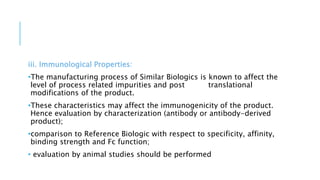 iii. Immunological Properties:
•The manufacturing process of Similar Biologics is known to affect the
level of process related impurities and post translational
modifications of the product.
•These characteristics may affect the immunogenicity of the product.
Hence evaluation by characterization (antibody or antibody-derived
product);
•comparison to Reference Biologic with respect to specificity, affinity,
binding strength and Fc function;
• evaluation by animal studies should be performed
 