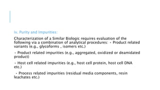 iv. Purity and Impurities:
Characterization of a Similar Biologic requires evaluation of the
following via a combination of analytical procedures: • Product related
variants (e.g., glycoforms , isomers etc.)
• Product related impurities (e.g., aggregated, oxidized or deamidated
product)
• Host cell related impurities (e.g., host cell protein, host cell DNA
etc.)
• Process related impurities (residual media components, resin
leachates etc.)
 