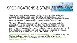 SPECIFICATIONS & STABILITY
Specifications of Similar Biologics (for drug substance and drug
product) are established around quality attributes (QAs) with the
intent of ensuring consistency in product quality and comparability to
Reference Biologic according to relevant guideline (ICH Q6B)
The shelf-life and storage condition of drug substance and drug
product should be assigned based on real-time stability studies.
Stability studies on drug substance and drug product should be
carried out using containers and conditions that are representative of
the actual storage containers and conditions, according to relevant
guidelines (e.g. ICH Q1 A(R2), ICH Q5C, WHO TRS 822).
Side-by side accelerated and stressed stability studies comparing the
Similar Biologic to the Reference Biologic will be of value in
determining the Similarity of the products by showing comparable
degradation profiles.
 