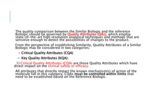 The quality comparison between the Similar Biologic and the reference
Biologic should be governed by Quality Attributes (QAs), which employ
state-of-the-art high resolution analytical techniques and methods that are
sensitive enough to detect the possibilities of changes to the product.
From the perspective of establishing Similarity, Quality Attributes of a Similar
Biologic may be considered in two categories;
- Critical Quality Attributes (CQA)
- Key Quality Attributes (KQA):
1) Critical Quality Attributes (CQA) are those Quality Attributes which have
direct impact on the clinical safety or efficacy.
All attributes that directly impact the known mechanism(s) of action of the
molecule fall in this category. CQAs must be controlled within limits that
need to be established based on the Reference Biologic.
 