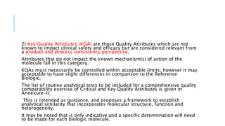 2) Key Quality Attributes (KQA) are those Quality Attributes which are not
known to impact clinical safety and efficacy but are considered relevant from
a product and process consistency perspective.
Attributes that do not impact the known mechanism(s) of action of the
molecule fall in this category.
KQAs must necessarily be controlled within acceptable limits; however it may
acceptable to have slight differences in comparison to the Reference
Biologic.
The list of routine analytical tests to be included for a comprehensive quality
comparability exercise of Critical and Key Quality Attributes is given in
Annexure-II.
This is intended as guidance, and proposes a framework to establish
analytical similarity that incorporates molecular structure, function and
heterogeneity.
It may be noted that is only indicative and a specific determination will need
to be made for each biologic molecule.
 