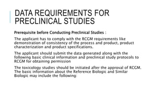 DATA REQUIREMENTS FOR
PRECLINICAL STUDIES
Prerequisite before Conducting Preclinical Studies :
The applicant has to comply with the RCGM requirements like
demonstration of consistency of the process and product, product
characterization and product specifications.
The applicant should submit the data generated along with the
following basic clinical information and preclinical study protocols to
RCGM for obtaining permission
The toxicology studies should be initiated after the approval of RCGM.
The basic information about the Reference Biologic and Similar
Biologic may include the following:
 