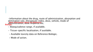 •Information about the drug, route of administration, absorption and
elimination rate, therapeutic index, dose, vehicle, mode of
administration, dose response etc.
• Bioequivalence range, if available.
• Tissue-specific localization, if available.
• Available toxicity data on Reference Biologic.
• Mode of action.
Basic information about the Reference
Biologic:
 