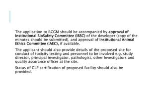 The application to RCGM should be accompanied by approval of
Institutional BioSafety Committee (IBSC) of the developer (copy of the
minutes should be submitted), and approval of Institutional Animal
Ethics Committee (IAEC), if available.
The applicant should also provide details of the proposed site for
conduct of toxicity testing and personnel to be involved e.g. study
director, principal investigator, pathologist, other Investigators and
quality assurance officer at the site.
Status of GLP certification of proposed facility should also be
provided.
 