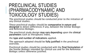 PRECLINICAL STUDIES
(PHARMACODYNAMIC AND
TOXICOLOGY STUDIES)
The preclinical studies should be conducted prior to the initiation of
any clinical studies.
These preclinical studies should be comparative in nature and
designed to detect differences if any, between the Similar Biologic
and Reference Biologic.
The preclinical study design may vary depending upon the clinical
parameters such as therapeutic index,
the type and number of indications applied.
The approach adopted should be fully justified in the preclinical
overview.
Preclinical studies should be conducted with the final formulation of
the Similar Biologic intended for clinical use and for the Reference
Biologic unless otherwise justified.
 