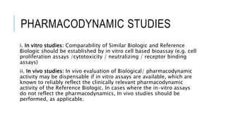 PHARMACODYNAMIC STUDIES
i. In vitro studies: Comparability of Similar Biologic and Reference
Biologic should be established by in vitro cell based bioassay (e.g. cell
proliferation assays /cytotoxicity / neutralizing / receptor binding
assays)
ii. In vivo studies: In vivo evaluation of Biological/ pharmacodynamic
activity may be dispensable if in vitro assays are available, which are
known to reliably reflect the clinically relevant pharmacodynamic
activity of the Reference Biologic. In cases where the in-vitro assays
do not reflect the pharmacodynamics, In vivo studies should be
performed, as applicable.
 