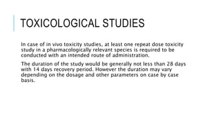 TOXICOLOGICAL STUDIES
In case of in vivo toxicity studies, at least one repeat dose toxicity
study in a pharmacologically relevant species is required to be
conducted with an intended route of administration.
The duration of the study would be generally not less than 28 days
with 14 days recovery period. However the duration may vary
depending on the dosage and other parameters on case by case
basis.
 