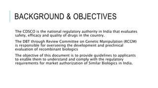 BACKGROUND & OBJECTIVES
The CDSCO is the national regulatory authority in India that evaluates
safety, efficacy and quality of drugs in the country.
The DBT through Review Committee on Genetic Manipulation (RCGM)
is responsible for overseeing the development and preclinical
evaluation of recombinant biologics
The objective of this document is to provide guidelines to applicants
to enable them to understand and comply with the regulatory
requirements for market authorization of Similar Biologics in India.
 