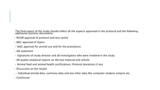 The final report of the study should reflect all the aspects approved in the protocol and the following
additional sections/documents:
• RCGM approval of protocol and test centre
• IBSC approval of report
• IAEC approval for animal use and for the procedures
• QA statement
• Signatures of study director and all investigators who were involved in the study
• All quality analytical reports on the test material and vehicle
• Animal feed and animal health certifications. Protocol deviations if any
• Discussion on the results
. • Individual animal data, summary data and any other data like computer analysis outputs etc.
• Conclusion
 