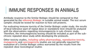 IMMUNE RESPONSES IN ANIMALS
Antibody response to the Similar Biologic should be compared to that
generated by the reference Biologic in suitable animal model. The test serum
samples should be tested for reaction to host cell proteins.
For evaluating immune toxicity of the Similar Biologic under study, the results
of local tolerance (part of repeat dose or standalone test) should be analyzed
with the observations regarding immunogenicity in sub-chronic study.
Therefore, the immunogenicity testing should be included as part of the sub-
chronic repeated-dose study while developing the protocols.
Other toxicity studies, including safety pharmacology, reproductive toxicity,
mutagenicity and carcinogenicity studies are not generally required for
evaluation of a Similar Biologic unless warranted by the results from the
repeated-dose toxicological studies
 