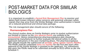 POST-MARKET DATA FOR SIMILAR
BIOLOGICS
It is important to establish a formal Risk Management Plan to monitor and
detect both known inherent safety concerns and potential unknown safety
signals that may arise from the Similar Biologic since authorization is based
on a reduced preclinical and clinical data package.
The risk management plan should consist of the following:
Pharmacovigilance Plan:
The clinical studies done on Similar Biologics prior to market authorization
are limited in nature so the rare adverse events are unlikely to be
encountered. Hence comprehensive pharmacovigilance plan should be
prepared by manufacturer to further evaluate the clinical safety in all the
approved indications in the post marketing phase. The pharmacovigilance
plan should include the submission of periodic safety update reports (PSURs).
The PSURs shall be submitted every six months for the first two years after
approval of the Similar Biologic is granted to the applicant. For subsequent
two years the PSURs need to be submitted annually to DCGI office as per the
Schedule Y.
 