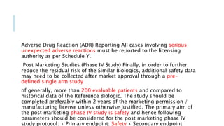 Adverse Drug Reaction (ADR) Reporting All cases involving serious
unexpected adverse reactions must be reported to the licensing
authority as per Schedule Y.
Post Marketing Studies (Phase IV Study) Finally, in order to further
reduce the residual risk of the Similar Biologics, additional safety data
may need to be collected after market approval through a pre-
defined single arm study
of generally, more than 200 evaluable patients and compared to
historical data of the Reference Biologic. The study should be
completed preferably within 2 years of the marketing permission /
manufacturing license unless otherwise justified. The primary aim of
the post marketing phase IV study is safety and hence following
parameters should be considered for the post marketing phase IV
study protocol: • Primary endpoint: Safety • Secondary endpoint:
 