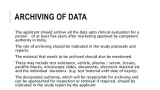 ARCHIVING OF DATA
The applicant should archive all the data upto clinical evaluation for a
period of at least five years after marketing approval by competent
authority in India.
The site of archiving should be indicated in the study protocols and
reports.
The material that needs to be archived should also be mentioned.
These may include test substance, vehicle, plasma / serum, tissues,
paraffin blocks, microscope slides, documents, electronic material etc
and the individual durations (e.g. test material until date of expiry).
The designated authority, which will be responsible for archiving and
can be approached for inspection or retrieval if required, should be
indicated in the study report by the applicant
 