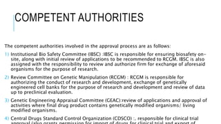 COMPETENT AUTHORITIES
The competent authorities involved in the approval process are as follows:
1) Institutional Bio Safety Committee (IBSC) :IBSC is responsible for ensuring biosafety on-
site, along with initial review of applications to be recommended to RCGM. IBSC is also
assigned with the responsibility to review and authorize firm for exchange of aforesaid
organisms for the purpose of research.
2) Review Committee on Genetic Manipulation (RCGM) : RCGM is responsible for
authorizing the conduct of research and development, exchange of genetically
engineered cell banks for the purpose of research and development and review of data
up to preclinical evaluation.
3) Genetic Engineering Appraisal Committee (GEAC):review of applications and approval of
activities where final drug product contains genetically modified organisms/ living
modified organisms.
4) Central Drugs Standard Control Organization (CDSCO) :. responsible for clinical trial
 