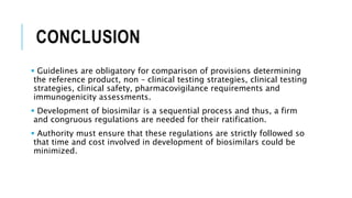 CONCLUSION
 Guidelines are obligatory for comparison of provisions determining
the reference product, non – clinical testing strategies, clinical testing
strategies, clinical safety, pharmacovigilance requirements and
immunogenicity assessments.
 Development of biosimilar is a sequential process and thus, a firm
and congruous regulations are needed for their ratification.
 Authority must ensure that these regulations are strictly followed so
that time and cost involved in development of biosimilars could be
minimized.
 