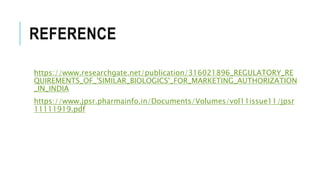 REFERENCE
https://www.researchgate.net/publication/316021896_REGULATORY_RE
QUIREMENTS_OF_'SIMILAR_BIOLOGICS'_FOR_MARKETING_AUTHORIZATION
_IN_INDIA
https://www.jpsr.pharmainfo.in/Documents/Volumes/vol11issue11/jpsr
11111919.pdf
 