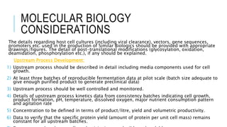 MOLECULAR BIOLOGY
CONSIDERATIONS
The details regarding host cell cultures (including viral clearance), vectors, gene sequences,
promoters etc. used in the production of Similar Biologics should be provided with appropriate
drawings/figures. The detail of post-translational modifications (glycosylation, oxidation,
deamidation, phosphorylation etc.), if any should be explained.
Upstream Process Development:
1) Upstream process should be described in detail including media components used for cell
growth.
2) At least three batches of reproducible fermentation data at pilot scale (batch size adequate to
give enough purified product to generate preclinical data)
3) Upstream process should be well controlled and monitored.
4) Details of upstream process kinetics data from consistency batches indicating cell growth,
product formation, pH, temperature, dissolved oxygen, major nutrient consumption pattern
and agitation rate
5) Concentration to be defined in terms of product/litre, yield and volumetric productivity.
6) Data to verify that the specific protein yield (amount of protein per unit cell mass) remains
constant for all upstream batches.
 