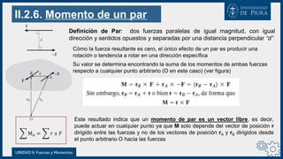 II.2.6. Momento de un par
Mo = 𝑟 𝑥 𝐹
UNIDAD II: Fuerzas y Momentos
Definición de Par: dos fuerzas paralelas de igual magnitud, con igual
dirección y sentidos opuestos y separadas por una distancia perpendicular “d”
Cómo la fuerza resultante es cero, el único efecto de un par es producir una
rotación o tendencia a rotar en una dirección específica
Su valor se determina encontrando la suma de los momentos de ambas fuerzas
respecto a cualquier punto arbitrario (O en este caso) (ver figura)
Este resultado indica que un momento de par es un vector libre, es decir,
puede actuar en cualquier punto ya que M solo depende del vector de posición r
dirigido entre las fuerzas y no de los vectores de posición rA y rB dirigidos desde
el punto arbitrario O hacia las fuerzas
 