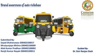 Brand awareness of auto rickshaw
Guided By-
Dr. Sisir Ranjan Dash
Submitted By-
Sayad Shahanawaz-200402100017
Mrutyunjaya Mishra-200402100009
Alok Kumar Pradhan-200402100002
Ranjit Kumar Nayak-200402100011
 