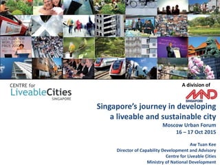 Singapore’s journey in developing
a liveable and sustainable city
Moscow Urban Forum
16 – 17 Oct 2015
Aw Tuan Kee
Director of Capability Development and Advisory
Centre for Liveable Cities
Ministry of National Development
A division of
1
 