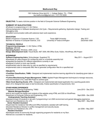 Madhumanti Ray

                             1501 Holleman Drive Apt #12 ◊ College Station, TX – 77840
                                   ray.madhumanti@gmail.com ◊ 817-757-0255


OBJECTIVE: To seek a full-time position in the field of Computer Science/ Software Engineering.

SUMMARY OF QUALIFICATIONS
•Proficient in programming in C, C#, Python.
•Strong background in Software development Life Cycle – Requirements gathering, Application design, Testing and
Debugging code.
•Excellent communication skills with extensive team work experience.

EDUCATION
Master of Science in Computer Science, 3.35                Texas A&M University                     May 2012
Bachelor of Science in Computer Science, 3.53          University of Texas at Arlington             December 2008

TECHNICAL PROFILE
Programming languages: C, C#, Python, HTML
Database: MS-SQL
Operating System: Windows, UNIX, Linux
Design &Development tools: Visual Studio .NET 2005, MS Office Suite, PyDev, WordPress, MS Project

INTERNSHIP
Software Engineering Intern, Schlumberger, Sugarland TX                                        May 2011 – August 2011
•Developed an utility program for configuring subs on a borehole assembly tool
•Integrated the features of 2 different applications currently in use
•Designed UI which is more user friendly
•Implemented rules for data entry by user as specified by requirements
•Implemented code to manipulate XML files to generate configuration files for a specified tool

PROJECTS
•Text/Data Classification, TAMU - Designed and implemented machine learning algorithms for classifying given data or
documents.
•Turbine Manufacturing Project Management, TAMU- Applied Project Management techniques to manage resources,
cost and time(team of 5). Used MS Project to achieve goal.
•Slam Dunk Sporting Goods, UTA – Designed and implemented web-based application for a sporting goods store
(team of 4). Designed test cases to test functionality, finalize specification of requirements, GUI.

OTHER WORK EXPERIENCE
Department of Chemical Engineering, TAMU                                                       June 2010 – Dec 2010
   Website Manager/Designer
•Add to and modify the design and contents of the website using HTML and CSS on WordPress.
Department of Computer Science and Engineering, UTA                                            Sept 2008 – Dec 2009
   Undergraduate Teaching Assistant
•Assisted at least 30 students in lab with C programming in an UNIX environment and gained debugging experience.
Apartment and Residence Life, UTA                                                               May 2007 – May 2008
  Senior Resident Assistant
•Supervised the residence Hall office and Office Assistants; assisted with staff training.
•Assisted Residence Director in conflict management and security issues.
Apartment and Residence Life, UTA                                                               Jan 2006 – May 2007
  Resident Assistant
•Developed sense of community through organizing programs for residents on my floor.
•Served as a counselor for residents.
 
