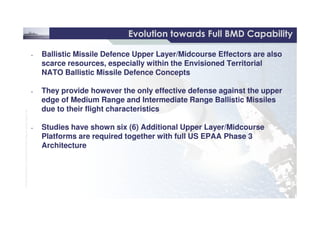 13 /
©THALESNEDERLANDB.V.AND/ORITSSUPPLIERSSubjecttorestrictivelegendontitle
Evolution towards Full BMD CapabilityEvolution towards Full BMD Capability
• Ballistic Missile Defence Upper Layer/Midcourse Effectors are also
scarce resources, especially within the Envisioned Territorial
NATO Ballistic Missile Defence Concepts
• They provide however the only effective defense against the upper
edge of Medium Range and Intermediate Range Ballistic Missiles
due to their flight characteristics
• Ballistic Missile Defence Upper Layer/Midcourse Effectors are also
scarce resources, especially within the Envisioned Territorial
NATO Ballistic Missile Defence Concepts
• They provide however the only effective defense against the upper
edge of Medium Range and Intermediate Range Ballistic Missiles
due to their flight characteristics
©THALESNEDERLANDB.V.AND/ORITSSUPPLIERSSubjecttorestrictivelegendontitle
due to their flight characteristics
• Studies have shown six (6) Additional Upper Layer/Midcourse
Platforms are required together with full US EPAA Phase 3
Architecture
due to their flight characteristics
• Studies have shown six (6) Additional Upper Layer/Midcourse
Platforms are required together with full US EPAA Phase 3
Architecture
 