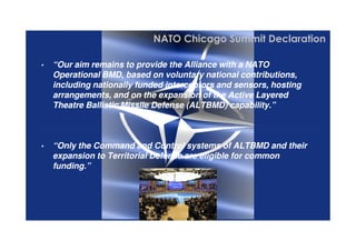 4 /
©THALESNEDERLANDB.V.AND/ORITSSUPPLIERSSubjecttorestrictivelegendontitle
• “Our aim remains to provide the Alliance with a NATO
Operational BMD, based on voluntary national contributions,
including nationally funded interceptors and sensors, hosting
arrangements, and on the expansion of the Active Layered
Theatre Ballistic Missile Defense (ALTBMD) capability.”
• “Our aim remains to provide the Alliance with a NATO
Operational BMD, based on voluntary national contributions,
including nationally funded interceptors and sensors, hosting
arrangements, and on the expansion of the Active Layered
Theatre Ballistic Missile Defense (ALTBMD) capability.”
NATO Chicago Summit Declaration
©THALESNEDERLANDB.V.AND/ORITSSUPPLIERSSubjecttorestrictivelegendontitle
• “Only the Command and Control systems of ALTBMD and their
expansion to Territorial Defense are eligible for common
funding.”
• “Only the Command and Control systems of ALTBMD and their
expansion to Territorial Defense are eligible for common
funding.”
 
