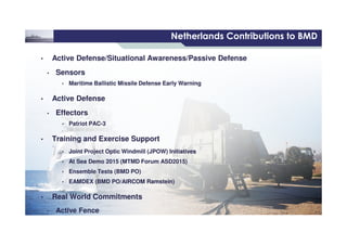 6 /
©THALESNEDERLANDB.V.AND/ORITSSUPPLIERSSubjecttorestrictivelegendontitle
Netherlands Contributions to BMD
• Active Defense/Situational Awareness/Passive Defense
• Sensors
• Maritime Ballistic Missile Defense Early Warning
• Active Defense
• Effectors
• Patriot PAC-3
• Active Defense/Situational Awareness/Passive Defense
• Sensors
• Maritime Ballistic Missile Defense Early Warning
• Active Defense
• Effectors
• Patriot PAC-3
©THALESNEDERLANDB.V.AND/ORITSSUPPLIERSSubjecttorestrictivelegendontitle
• Patriot PAC-3
• Training and Exercise Support
• Joint Project Optic Windmill (JPOW) Initiatives
• At Sea Demo 2015 (MTMD Forum ASD2015)
• Ensemble Tests (BMD PO)
• EAMDEX (BMD PO/AIRCOM Ramstein)
• Real World Commitments
• Active Fence
• Patriot PAC-3
• Training and Exercise Support
• Joint Project Optic Windmill (JPOW) Initiatives
• At Sea Demo 2015 (MTMD Forum ASD2015)
• Ensemble Tests (BMD PO)
• EAMDEX (BMD PO/AIRCOM Ramstein)
• Real World Commitments
• Active Fence
 