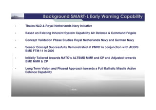 8 /
©THALESNEDERLANDB.V.AND/ORITSSUPPLIERSSubjecttorestrictivelegendontitle
Background SMARTBackground SMART--L Early Warning CapabilityL Early Warning Capability
• Thales NLD & Royal Netherlands Navy Initiative
• Based on Existing Inherent System Capability Air Defence & Command Frigate
• Concept Validation Phase Studies Royal Netherlands Navy and German Navy
• Sensor Concept Successfully Demonstrated at PMRF in conjunction with AEGIS
BMD FTM-11 in 2006
• Thales NLD & Royal Netherlands Navy Initiative
• Based on Existing Inherent System Capability Air Defence & Command Frigate
• Concept Validation Phase Studies Royal Netherlands Navy and German Navy
• Sensor Concept Successfully Demonstrated at PMRF in conjunction with AEGIS
BMD FTM-11 in 2006
©THALESNEDERLANDB.V.AND/ORITSSUPPLIERSSubjecttorestrictivelegendontitle
• Initially Tailored towards NATO’s ALTBMD MMR and CP and Adjusted towards
BMD MMR & CP
• Long Term Vision and Phased Approach towards a Full Ballistic Missile Active
Defence Capability
• Initially Tailored towards NATO’s ALTBMD MMR and CP and Adjusted towards
BMD MMR & CP
• Long Term Vision and Phased Approach towards a Full Ballistic Missile Active
Defence Capability
 