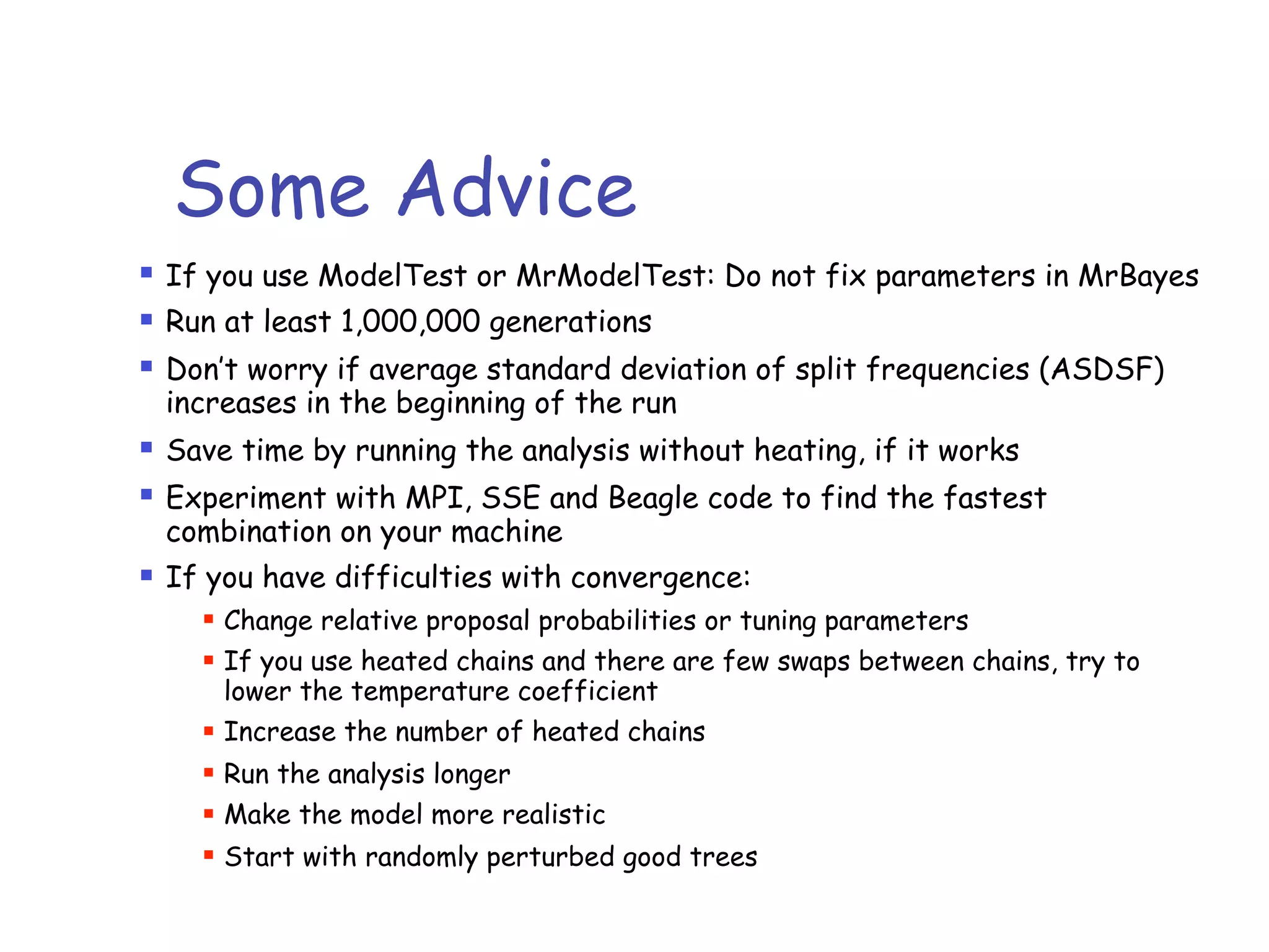 Some Advice
! If you use ModelTest or MrModelTest: Do not fix parameters in MrBayes
! Run at least 1,000,000 generations
! Don’t worry if average standard deviation of split frequencies (ASDSF)
increases in the beginning of the run
! Save time by running the analysis without heating, if it works
! Experiment with MPI, SSE and Beagle code to find the fastest
combination on your machine
! If you have difficulties with convergence:
! Change relative proposal probabilities or tuning parameters
! If you use heated chains and there are few swaps between chains, try to
lower the temperature coefficient
! Increase the number of heated chains
! Run the analysis longer
! Make the model more realistic
! Start with randomly perturbed good trees
 