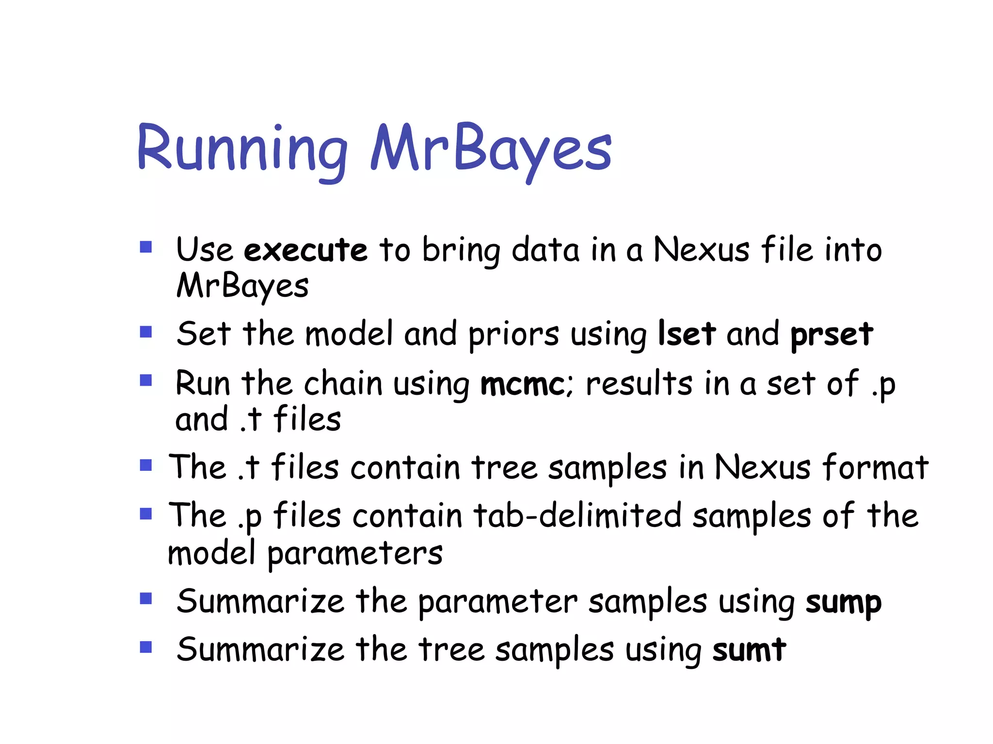 Running MrBayes
! Use execute to bring data in a Nexus file into
MrBayes
! Set the model and priors using lset and prset
! Run the chain using mcmc; results in a set of .p
and .t files
! The .t files contain tree samples in Nexus format
! The .p files contain tab-delimited samples of the
model parameters
! Summarize the parameter samples using sump
! Summarize the tree samples using sumt
 