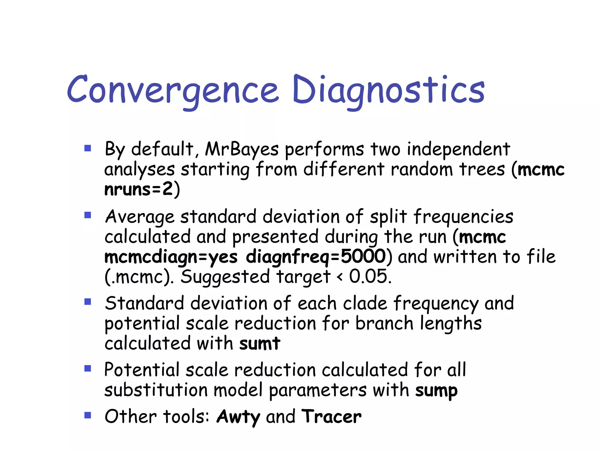 Convergence Diagnostics
! By default, MrBayes performs two independent
analyses starting from different random trees (mcmc
nruns=2)
! Average standard deviation of split frequencies
calculated and presented during the run (mcmc
mcmcdiagn=yes diagnfreq=5000) and written to file
(.mcmc). Suggested target < 0.05.
! Standard deviation of each clade frequency and
potential scale reduction for branch lengths
calculated with sumt
! Potential scale reduction calculated for all
substitution model parameters with sump
! Other tools: Awty and Tracer
 