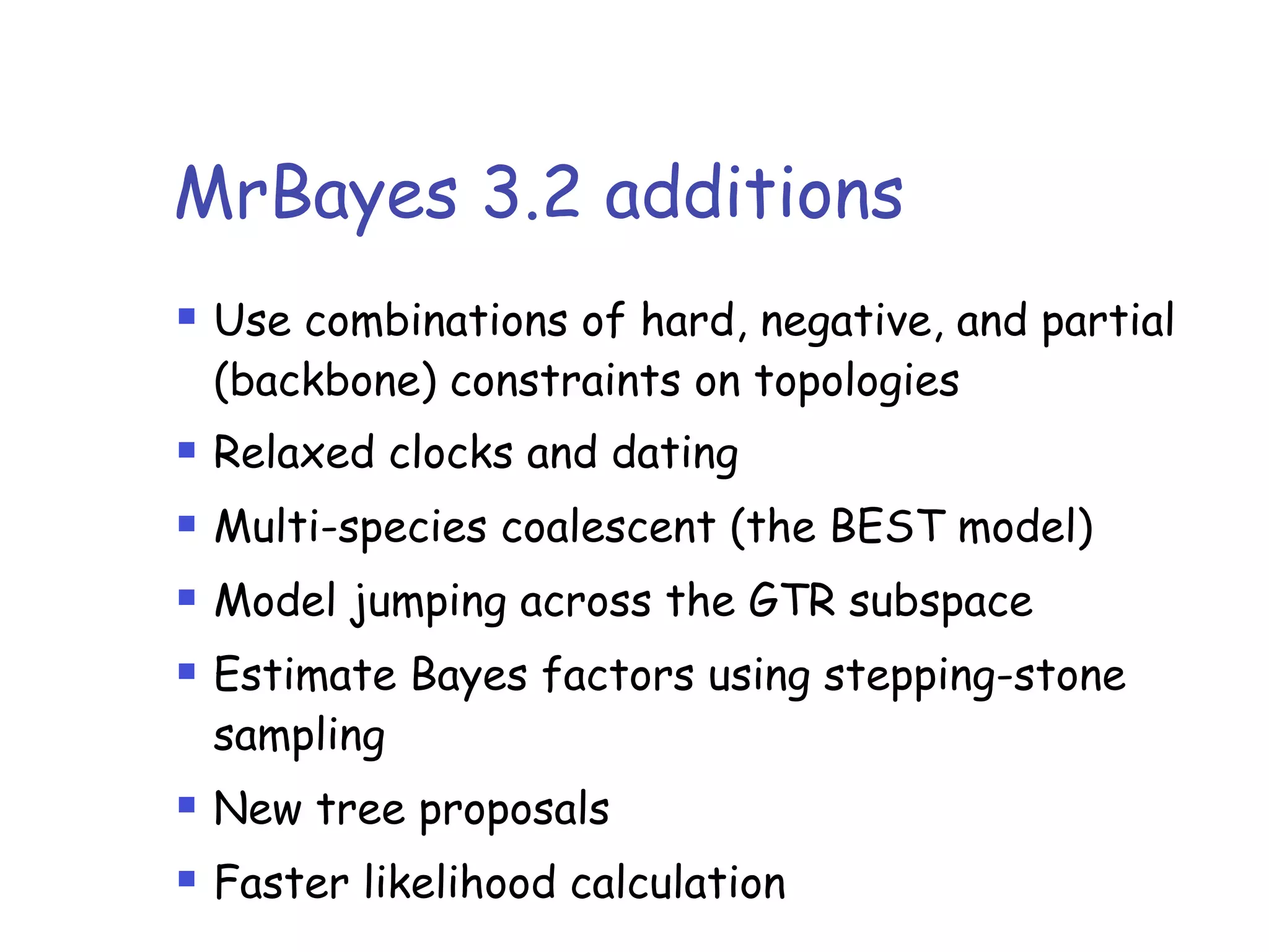 MrBayes 3.2 additions
! Use combinations of hard, negative, and partial
(backbone) constraints on topologies
! Relaxed clocks and dating
! Multi-species coalescent (the BEST model)
! Model jumping across the GTR subspace
! Estimate Bayes factors using stepping-stone
sampling
! New tree proposals
! Faster likelihood calculation
 