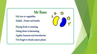 Mr Bean
My love to vegetables
Radish , Potato and lentils
Buying fruits is amazing
Eating them is fascinating
Apples, bananas and strawberries
Not forget to thank nature please
 