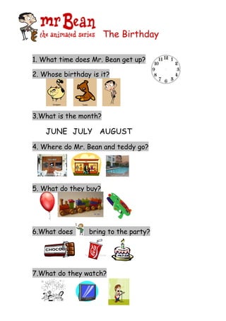 The Birthday

1. What time does Mr. Bean get up?

2. Whose birthday is it?




3.What is the month?

    JUNE JULY AUGUST
4. Where do Mr. Bean and teddy go?




5. What do they buy?




6.What does      bring to the party?




7.What do they watch?
 