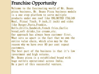 Franchise Opportunity
Welcome to the fascinating world of Mr. Beans
pizza business, Mr. Beans Pizza business module
is a one step platform to serve multiple
products under one roof like UNLIMITED ITALIAN
Meal, Pizza( 7inch, 9 inch,11 inch) and sides
like Burger,Pasta,Frankie,
Rolls,Grills,Sandwich,french fries,Garlic
bread,soft drinks,Ice creams,etc.
Our approach has always been customer first.
What sets us apart is the fact that we own the
entire value chain, which also may be the
reason why we have over 80 per cent repeat
customers.
The best part of the business is that it's low
investment and high returns.
Mr. Beans pizza is a established brand with
huge outlets operational across India.
Be a part of this successful venture.
 