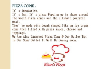 PIZZA CONE :
It’s innovative.
It’s fun. It’s pizza Popping up in shops around
the world,Pizza cones are the ultimate portable
meal.
They’re made with dough shaped like an ice cream
cone then filled with pizza sauce, cheese and
toppings.
We Are Also Launched Pizza Cone @ Our Outlet But
In Our Some Outlet It Will Be Coming Soon.
 