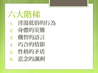 六大階梯
1.   淫蕩低俗的行為
2.   身體的災難
3.   機智的語言
4.   巧合的情節
5.   性格的矛盾
6.   意念的諷刺
 