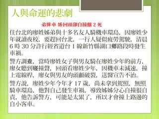 人與命運的悲劇
      弟摔 車 姊 回頭卻自撞釀 2 死
住台北的廖姓姊弟與十多名友人騎機車環島，因廖姓少
年就讀夜校，要趕回台北，一行人疑似疲勞駕駛，清晨
6 時 30 分許行經省道台 1 線新竹縣湖口鄉路段時發生
車禍。
警方調查，當時廖姓女子與男友騎在廖姓少年的前方，
廖女聽到碰撞聲，回頭看廖姓少年，因機車未減速，撞
上電線桿，廖女與男友的頭顱破裂，送醫宣告不治。
警方說，廖姓少年今年才 17 歲，尚未拿到駕照，無照
騎車環島，他對自己發生車禍，導致姊姊分心自撞很自
責，他告訴警方，可能是太累了，所以才會撞上路邊的
自小客車。
 