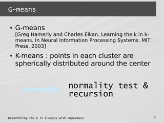 Determining the k in k-means with MapReduce 5
G-means
● G-means
[Greg Hamerly and Charles Elkan. Learning the k in k-
means. In Neural Information Processing Systems. MIT
Press, 2003]
● K-means : points in each cluster are
spherically distributed around the center
normality test &
recursion
 