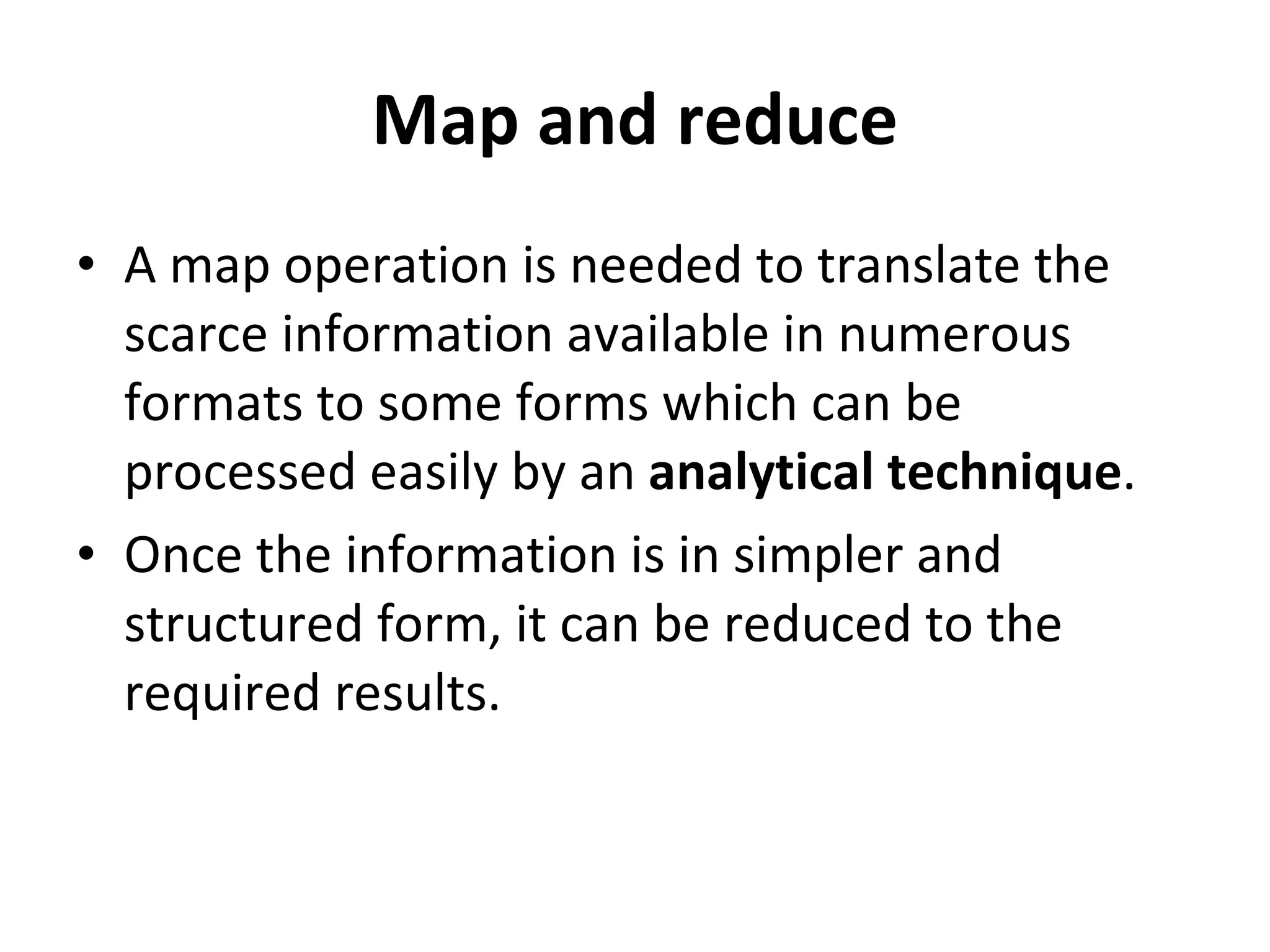 Map and reduce A map operation is needed to translate the scarce information available in numerous formats to some forms which can be processed easily by an  analytical technique .  Once the information is in simpler and structured form, it can be reduced to the required results. 