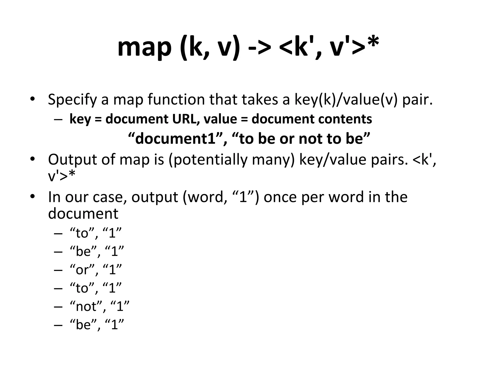 map (k, v) -> <k', v'>* Specify a map function that takes a key(k)/value(v) pair. key = document URL, value = document contents “ document1”, “to be or not to be” Output of map is (potentially many) key/value pairs. <k', v'>* In our case, output (word, “1”) once per word in the document “ to”, “1” “ be”, “1” “ or”, “1”  “ to”, “1” “ not”, “1” “ be”, “1” 