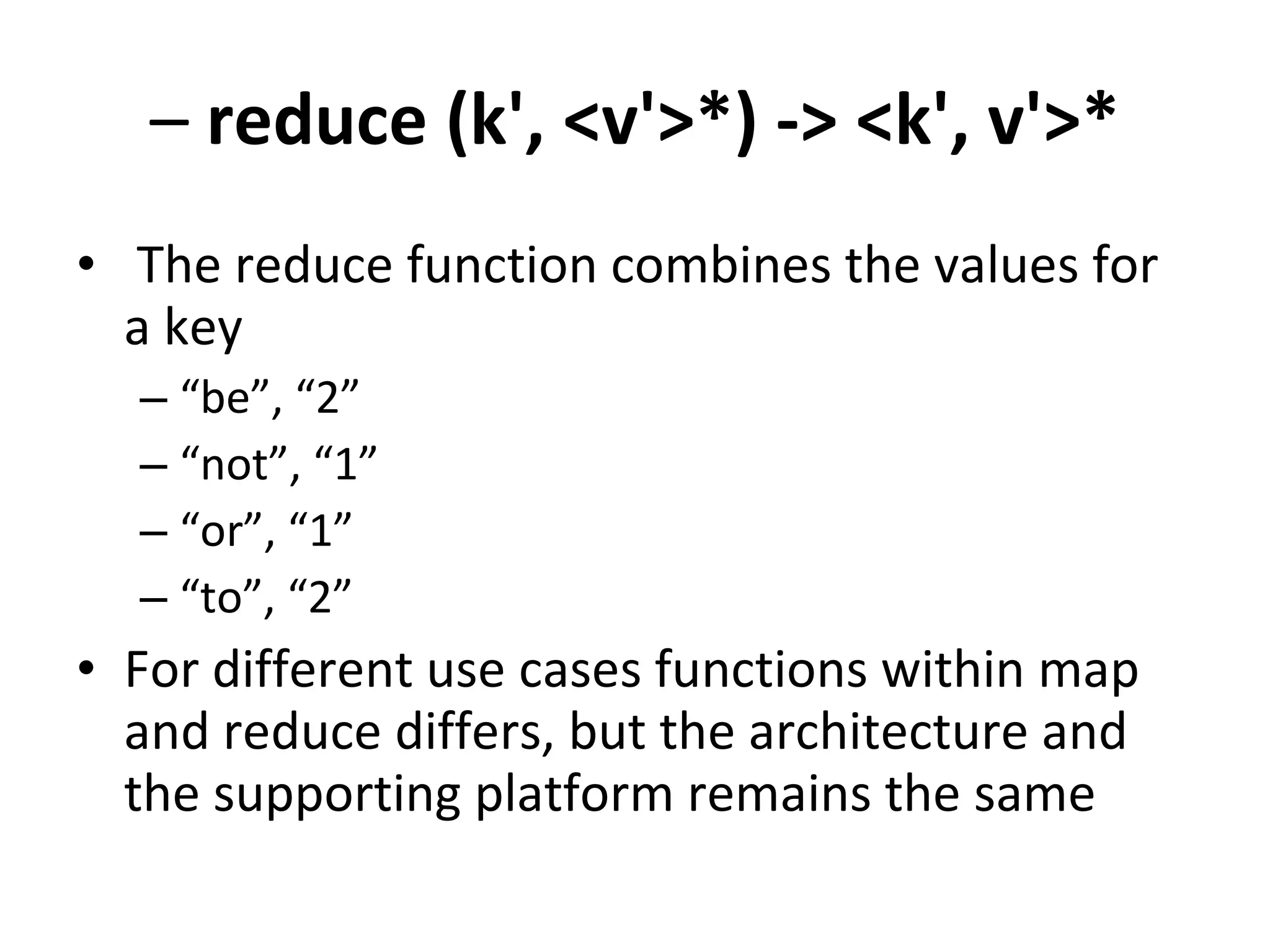 –  reduce (k', <v'>*) -> <k', v'>* The reduce function combines the values for a key “ be”, “2” “ not”, “1” “ or”, “1” “ to”, “2” For different use cases functions within map and reduce differs, but the architecture and the supporting platform remains the same 