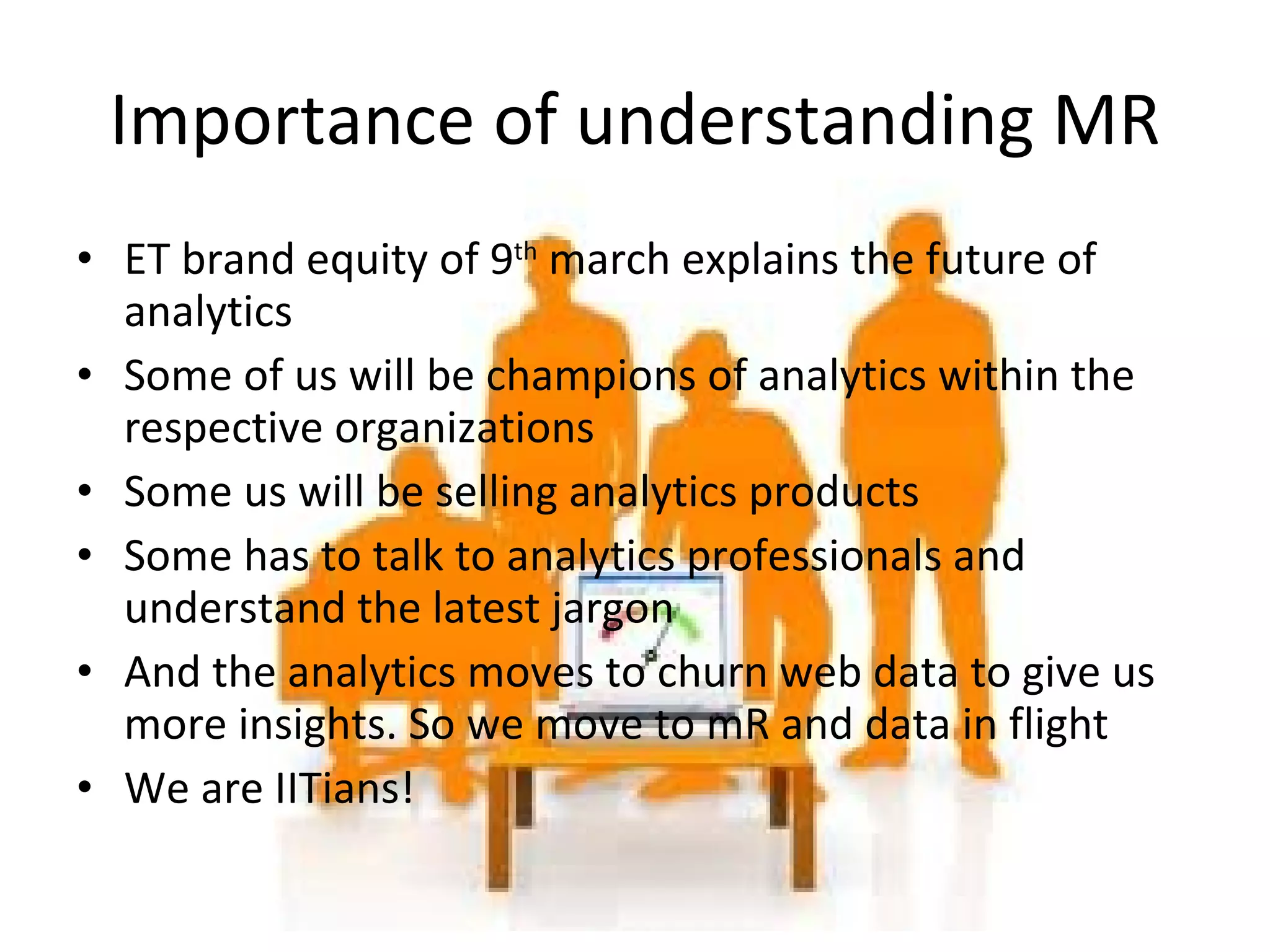 ET brand equity of 9 th  march explains the future of analytics Some of us will be champions of analytics within the respective organizations Some us will be selling analytics products Some has to talk to analytics professionals and understand the latest jargon And the analytics moves to churn web data to give us more insights. So we move to mR and data in flight We are IITians! Importance of understanding MR 