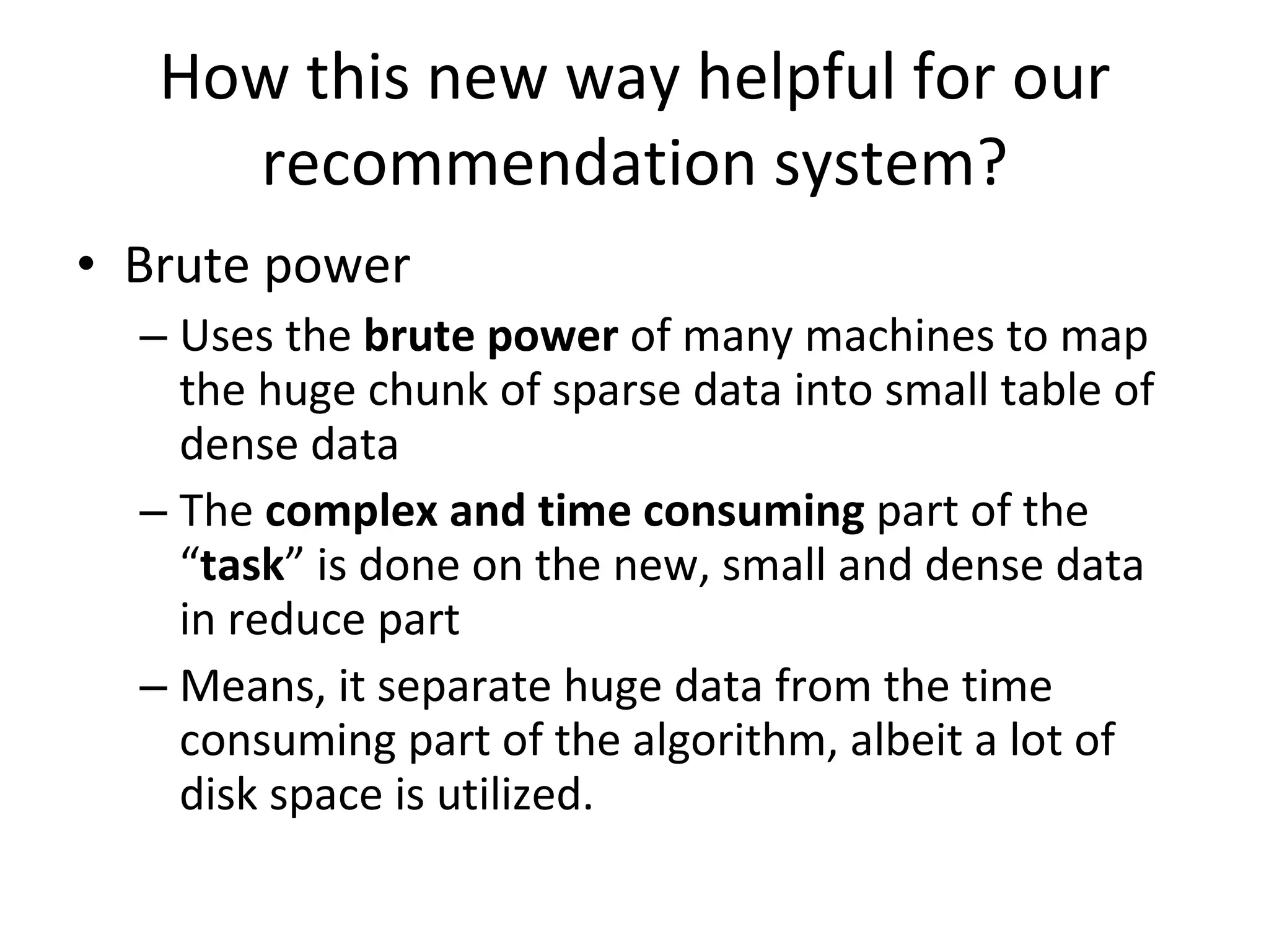 How this new way helpful for our recommendation system? Brute power Uses the  brute power  of many machines to map the huge chunk of sparse data into small table of dense data The  complex and time consuming  part of the “ task ” is done on the new, small and dense data in reduce part Means, it separate huge data from the time consuming part of the algorithm, albeit a lot of disk space is utilized. 