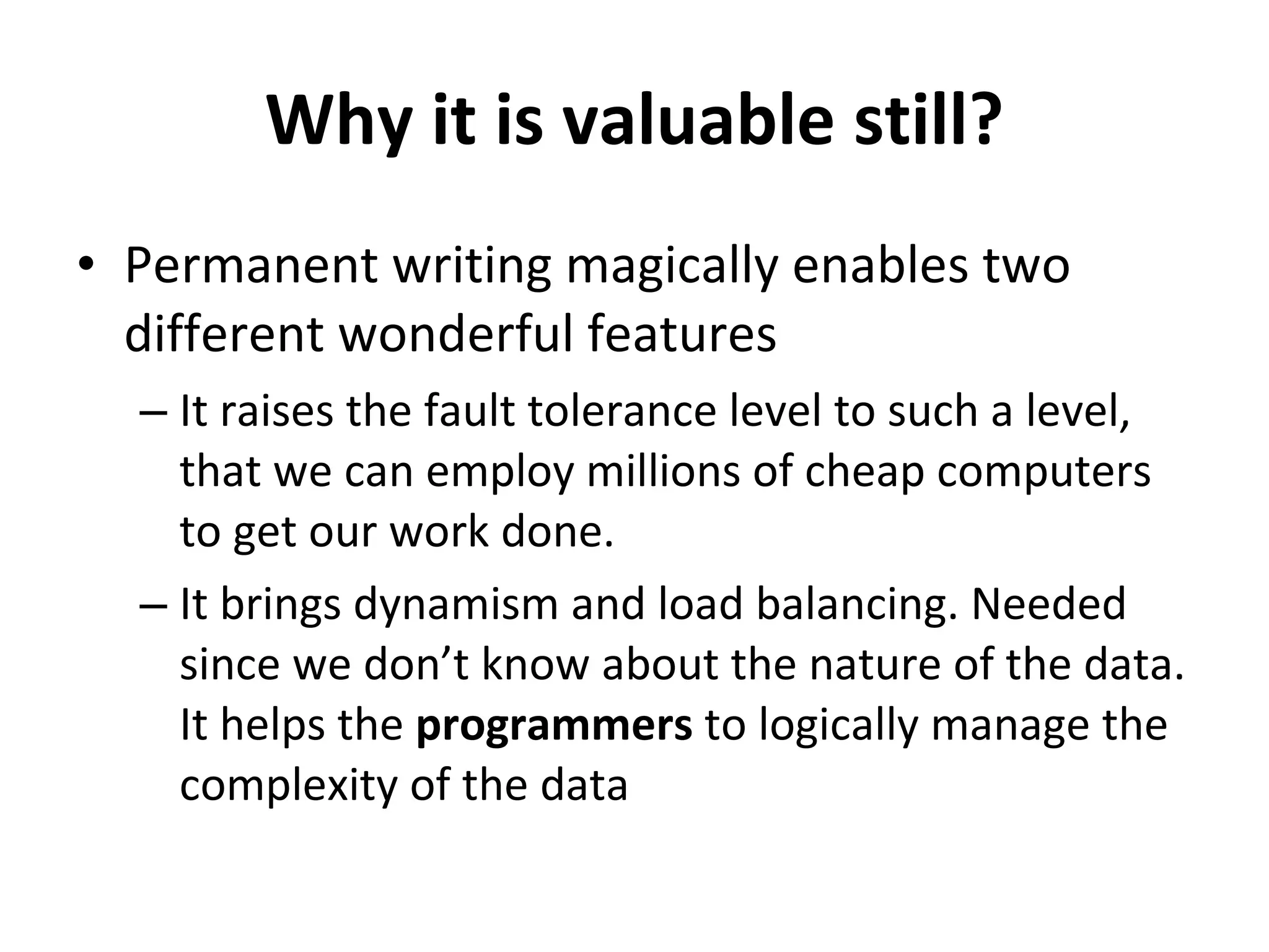 Why it is valuable still? Permanent writing magically enables two different wonderful features It raises the fault tolerance level to such a level, that we can employ millions of cheap computers to get our work done. It brings dynamism and load balancing. Needed since we don’t know about the nature of the data. It helps the  programmers  to logically manage the complexity of the data 