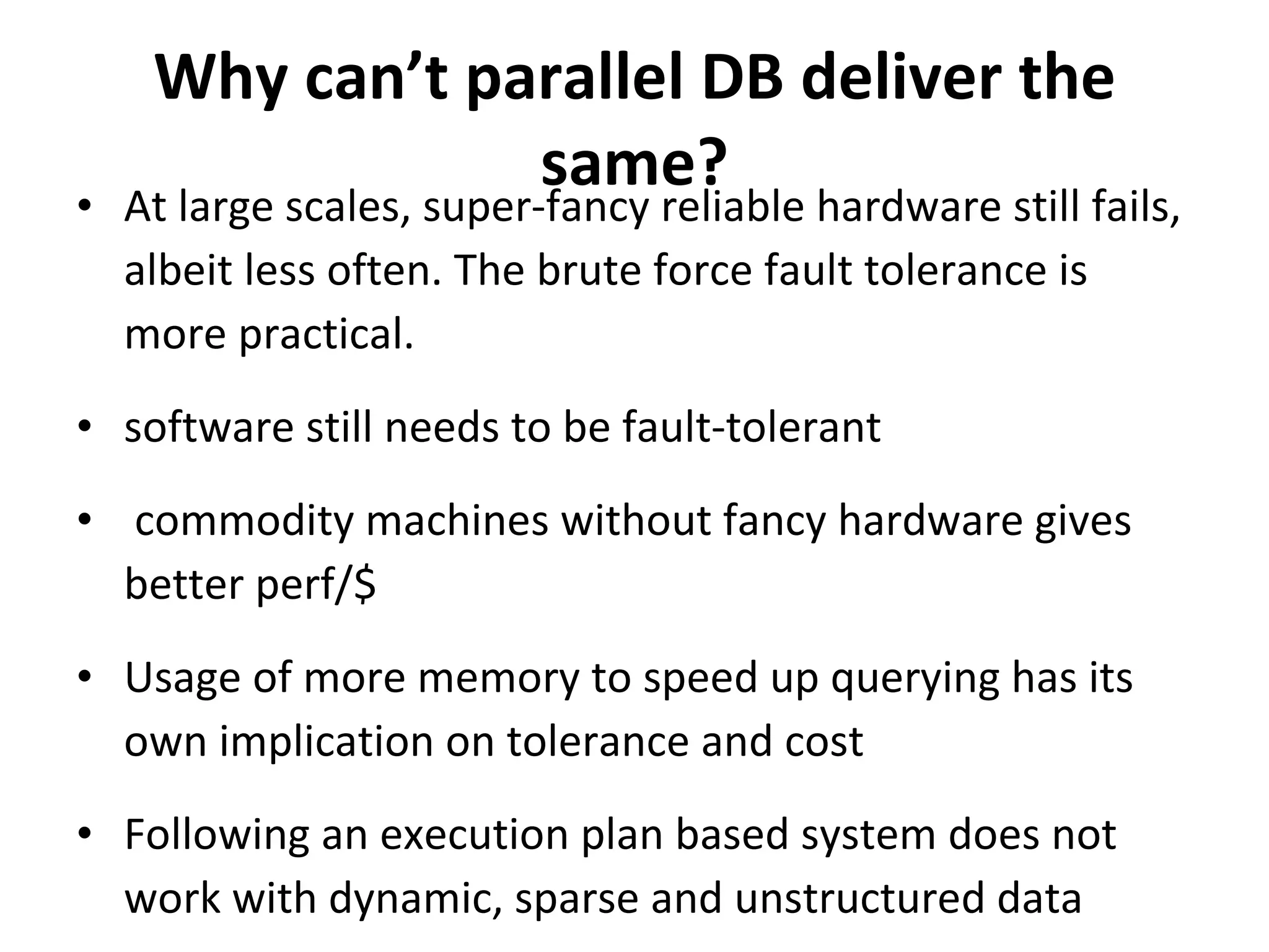 Why can’t parallel DB deliver the same? At large scales, super-fancy reliable hardware still fails, albeit less often. The brute force fault tolerance is more practical. software still needs to be fault-tolerant commodity machines without fancy hardware gives better perf/$  Usage of more memory to speed up querying has its own implication on tolerance and cost Following an execution plan based system does not work with dynamic, sparse and unstructured data 